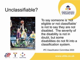 Unclassifiable? To say someone is ‘not eligible or not classifiable’ is not to say they are not disabled.  The severity of the disability is not in doubt, but some disabilities do not fit into a classification system. IPC Classification Committee 2000 