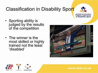 Classification in Disability Sport  Sporting ability is judged by the results of the competition The winner is the most skilled or highly trained not the least ‘disabled’ 