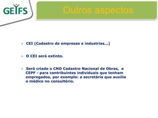 Outros aspectos


 CEI (Cadastro de empresas e industrias...)


 O CEI será extinto.


 Será criado o CNO Cadastro Nacional de Obras, e
  CEPF - para contribuintes individuais que tenham
  empregados, por exemplo: a secretária que auxilia
  o médico no consultório.
 