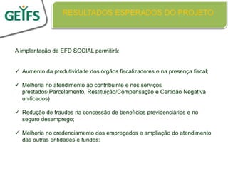 RESULTADOS ESPERADOS DO PROJETO



A implantação da EFD SOCIAL permitirá:


 Aumento da produtividade dos órgãos fiscalizadores e na presença fiscal;

 Melhoria no atendimento ao contribuinte e nos serviços
  prestados(Parcelamento, Restituição/Compensação e Certidão Negativa
  unificados)

 Redução de fraudes na concessão de benefícios previdenciários e no
  seguro desemprego;

 Melhoria no credenciamento dos empregados e ampliação do atendimento
  das outras entidades e fundos;
 