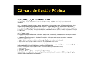 DECRETO Nº 7.478, DE 12 DE MAIO DE 2011. 
Cria a Câmara de Políticas de Gestão, Desempenho e Competitividade ‐ CGDC, do Conselho de Governo, e dá outras 
providências. 

Art. 1o  Fica criada a Câmara de Políticas de Gestão, Desempenho e Competitividade ‐ CGDC, do Conselho de Governo, com o 
objetivo de formular políticas e medidas específicas destinadas à racionalização do uso dos recursos públicos, ao controle e 
aperfeiçoamento da gestão pública, bem como de coordenar e articular sua implementação, com vistas à melhoria dos padrões 
de eficiência, eficácia, efetividade, transparência e qualidade da gestão pública e dos serviços prestados ao cidadão, no âmbito do 
Poder Executivo. 

Art. 2o  Compete à CGDC: 
I ‐ prestar assessoramento ao Presidente da República na formulação e implementação de mecanismos de controle e avaliação 
da qualidade do gasto público; 
II ‐ estabelecer diretrizes estratégicas e planos para formulação e implementação de políticas de melhoria da gestão da 
administração pública federal; 
III ‐ propor e avaliar iniciativas no âmbito de políticas de gestão, desempenho e competitividade; e 
IV ‐ supervisionar e acompanhar a implementação das decisões adotadas no seu âmbito. 

Art. 3o  No exercício de suas competências, a CGDC identificará processos administrativos e órgãos prioritários de atuação para 
fortalecer a gestão de resultados na administração pública, com o objetivo de: 
I ‐ otimizar o desempenho geral do Poder Executivo na prestação de serviços públicos à sociedade; 
II ‐ reduzir custos; 
III ‐ racionalizar processos; e 
IV ‐ tornar mais eficazes e efetivos os programas e as ações prioritárias. 
Parágrafo único.  Sem prejuízo das áreas priorizadas, os Ministros de Estado poderão solicitar à CGDC a avaliação de órgãos e 
programas específicos dos respectivos Ministérios.
 