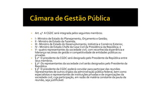 ¡    Art. 4º  A CGDC será integrada pelos seguintes membros: 
¡    I ‐ Ministro de Estado do Planejamento, Orçamento e Gestão; 
¡    II ‐ Ministro de Estado da Fazenda; 
¡    III ‐ Ministro de Estado do Desenvolvimento, Indústria e Comércio Exterior; 
¡    IV ‐ Ministro de Estado Chefe da Casa Civil da Presidência da República; e 
¡    V ‐ quatro representantes da sociedade civil, com reconhecida experiência e 
     liderança nas áreas de gestão e competitividade de entidades públicas ou 
     privadas. 
¡    § 1º  O presidente da CGDC será designado pelo Presidente da República entre 
     seus membros. 
¡    § 2º  Os representantes da sociedade civil serão designados pelo Presidente da 
     República. 
¡    § 3º  O presidente da CGDC poderá convidar para participar das reuniões 
     representantes de outros órgãos da administração pública federal, bem como 
     especialistas e representantes de instituições privadas e de organizações da 
     sociedade civil, cuja participação, em razão de matéria constante da pauta da 
     reunião, seja justificável.
 