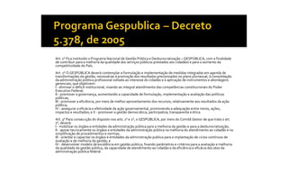 Art. 1 o  Fica instituído o Programa Nacional de Gestão Pública e Desburocratização – GESPÚBLICA, com a finalidade 
de contribuir para a melhoria da qualidade dos serviços públicos prestados aos cidadãos e para o aumento da 
competitividade do País. 
        o 
Art. 2  O GESPÚBLICA deverá contemplar a formulação e implementação de medidas integradas em agenda de 
transformações da gestão, necessárias à promoção dos resultados preconizados no plano plurianual, à consolidação 
da administração pública profissional voltada ao interesse do cidadão e à aplicação de instrumentos e abordagens 
gerenciais, que objetivem: 
I ‐ eliminar o déficit institucional, visando ao integral atendimento das competências constitucionais do Poder 
Executivo Federal; 
II ‐ promover a governança, aumentando a capacidade de formulação, implementação e avaliação das políticas 
públicas; 
III ‐ promover a eficiência, por meio de melhor aproveitamento dos recursos, relativamente aos resultados da ação 
pública; 
IV ‐ assegurar a eficácia e efetividade da ação governamental, promovendo a adequação entre meios, ações, 
impactos e resultados; e V ‐ promover a gestão democrática, participativa, transparente e ética. 
Art. 3  Para consecução do disposto nos arts. 1  e 2 o , o GESPÚBLICA, por meio do Comitê Gestor de que trata o art. 
        o                                        o 
  o 
7  , deverá: 
I ‐ mobilizar os órgãos e entidades da administração pública para a melhoria da gestão e para a desburocratização; 
II ‐ apoiar tecnicamente os órgãos e entidades da administração pública na melhoria do atendimento ao cidadão e na 
simplificação de procedimentos e normas; 
III ‐ orientar e capacitar os órgãos e entidades da administração publica para a implantação de ciclos contínuos de 
avaliação e de melhoria da gestão; e 
IV ‐ desenvolver modelo de excelência em gestão pública, fixando parâmetros e critérios para a avaliação e melhoria 
da qualidade da gestão pública, da capacidade de atendimento ao cidadão e da eficiência e eficácia dos atos da 
administração pública federal.
 