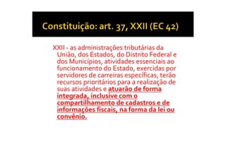XXII ‐ as administrações tributárias da 
 União, dos Estados, do Distrito Federal e 
 dos Municípios, atividades essenciais ao 
 funcionamento do Estado, exercidas por 
 servidores de carreiras específicas, terão 
 recursos prioritários para a realização de 
 suas atividades e atuarão de forma 
 integrada, inclusive com o 
 compartilhamento de cadastros e de 
 informações fiscais, na forma da lei ou 
 convênio.
 