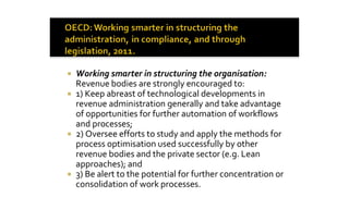 ¡  Working smarter in structuring the organisation: 
   Revenue bodies are strongly encouraged to: 
¡  1) Keep abreast of technological developments in 
   revenue administration generally and take advantage 
   of opportunities for further automation of workflows 
   and processes; 
¡  2) Oversee efforts to study and apply the methods for 
   process optimisation used successfully by other 
   revenue bodies and the private sector (e.g. Lean 
   approaches); and 
¡  3) Be alert to the potential for further concentration or 
   consolidation of work processes.
 