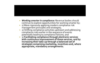 ¡    Working smarter in compliance: Revenue bodies should 
     continue to explore opportunities for working smarter by: 
¡    1) More rigorously applying modern compliance risk 
     management principles and strategies; 
¡    2) Shifting compliance activities upstream and addressing 
     compliance risks earlier in the sequence of events 
     potentially leading to compliance failures; and 
¡    3) Facilitating compliance through electronic services 
     with continuous improvement of these services, and by 
     increasing their take‐up through a balanced set of 
     strategies comprising marketing, incentives and, where 
     appropriate, mandatory arrangements.
 