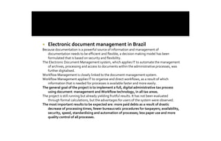 ¡    Electronic document management in Brazil 
Because documentation is a powerful source of information and management of 
   documentation needs to be efficient and flexible, a decision making model has been 
   formulated that is based on security and flexibility. 
The Electronic Document Management system, which applies IT to automate the management 
   of archives, processing and access to documents within the administrative processes, was 
   further digitalised. 
Workflow Management is closely linked to the document management system. 
Workflow Management applies IT to organise and direct workflows, as a result of which 
   information that is needed for processes is available faster and more easily. 
The general goal of the project is to implement a full, digital administrative tax process 
   using document  management and Workflow technology, in all tax areas. 
The project is still running but already yielding fruitful results. It has not been evaluated 
   through formal calculations, but the advantages for users of the system were observed. 
The most important results to be expected are: more paid debts as a result of drastic 
   decrease of processing times; fewer bureaucratic procedures for taxpayers; availability, 
   security, speed, standardising and automation of processes; less paper use and more 
   quality control of all processes.
 