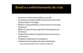 ¡    Incentivar investimento público e privado 
¡    Aumentar a competitividde da economia com maior 
     produtividade e inovação 
¡    Reduzir a carga tributária, a burocracia e os encargos 
     financeiros 
¡    Melhorar a governança regulatoria (transparência e 
     eficiência) 
¡    Implementar políticas regulatórias para promover o 
     crescimento 
¡    Fortalecer enforcement e compliance 
¡    Implementar estratégias do desenvolvimento 
     §  (e.g. Plano Brasil Maior, PAC, Brasil sem MisériA)
 