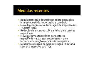 ¡  Regulamentação dos tributos sobre operações 
   interestaduais de importação e comércio 
¡  Nova legislação sobre tributaçaõ de importações 
   – Guerra Fiscal 
¡  Redução de encargos sobre a folha para setores 
   específicos 
¡  Novos regimes tributários para setores 
   específicos – e.g. setor automotivo – para 
   incentivar inovação e eficiência energética 
¡  Desburocratização na Administração Tributária 
   com uso intensivo das TICs
 