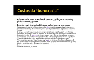 •    A burocracia empurra o Brasil para o 179º lugar no ranking 
     global com 183 países 
•    País é o mais lento dos Brics para abertura de empresas 
•    Apesar de melhora de 20% em cinco anos, abrir negócio leva 120 dias. Estrangeiro 
     precisa dar endereço de companhia, mas que só pode sair após registro do executivo 
     no país. 
•    O tempo que se leva para abrir uma empresa no Brasil encolheu 20% nos últimos 
     cinco anos, mas segue entre os maiores do mundo, segundo dados do Banco Mundial. 
•    Os atuais 119 dias de processo já foram 152 em 2007. Apesar da melhora, somente 
     quatro países exigem hoje mais paciência dos futuros empresários: Guiné Equatorial 
     (137 dias), Venezuela (141), República do Congo (160) e Suriname (694 dias). 
•    A burocracia empurra o Brasil para o 179º lugar no ranking global com 183 países. E 
     em último entre os emergentes chamados Brics, grupo que inclui ainda Índia (29 dias), 
     Rússia (30), China (38) e África do Sul (19 dias). 
•    (...) 
•    Folha de São Paulo, 15.02.12
 