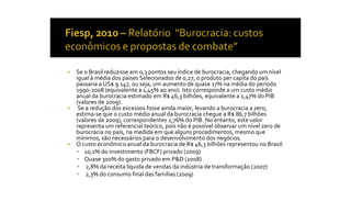 ¡    Se o Brasil reduzisse em 0,3 pontos seu índice de burocracia, chegando um nível 
     igual à média dos países Selecionados de 0,27, o produto per capita do país 
     passaria a US$ 9.147, ou seja, um aumento de quase 17% na média do período 
     1990‐2008 (equivalente a 1,45% ao ano). Isto corresponde a um custo médio 
     anual da burocracia estimado em R$ 46,3 bilhões, equivalente a 1,47% do PIB 
     (valores de 2009). 
¡     Se a redução dos excessos fosse ainda maior, levando a burocracia a zero, 
     estima‐se que o custo médio anual da burocracia chegue a R$ 86,7 bilhões 
     (valores de 2009), correspondentes 2,76% do PIB. No entanto, este valor 
     representa um referencial teórico, pois não é possível observar um nível zero de 
     burocracia no país, na medida em que alguns procedimentos, mesmo que 
     mínimos, são necessários para o desenvolvimento dos negócios. 
¡    O custo econômico anual da burocracia de R$ 46,3 bilhões representou no Brasil: 
     §  10,1% do investimento (FBCF) privado (2009) 
     §  Quase 300% do gasto privado em P&D (2008) 
     §  2,8% da receita líquida de vendas da indústria de transformação (2007) 
     §  2,3% do consumo final das famílias (2009)
 