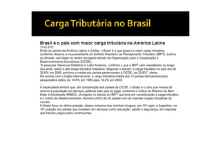 Brasil é o país com maior carga tributária na América Latina 
13­02­2012 
Entre os países da América Latina e Caribe, o Brasil é o que possui a maior carga tributária, 
conforme observa a vice­presidente do Instituto Brasileiro de Planejamento Tributário (IBPT), Letícia 
do Amaral, com base no recém divulgado estudo da Organização para a Cooperação e 
Desenvolvimento Econômico (OCDE). 
”A pesquisa ‘Revenue Statistics in Latin America’, confirma o que o IBPT vem ressaltando ao longo 
dos anos, sobre a alta carga tributária brasileira. Segundo o estudo, a carga tributária no país era de 
32,6% em 2009, próximo a média dos países pertencentes à OCDE, de 33,8%”, alerta. 
De acordo com o órgão internacional, a carga tributária média dos 12 países latinoamericanos 
pesquisados saltou de 14.9% em 1990 para 19.2% em 2009. 
... 
A especialista lembra que, em comparação aos países da OCDE, o Brasil é o país que menos dá 
retorno à população em serviços públicos pelo que se paga, conforme o Índice de Retorno de Bem 
Estar à Sociedade (IRBES), divulgado no estudo do IBPT que leva em consideração a carga tributária 
e o Índice de Desenvolvimento Humano (IDH) de 30 países com as maiores cargas tributárias do 
mundo. 
O Brasil ficou na última posição, abaixo inclusive dos vizinhos Uruguai, em 13º lugar, e Argentina, na 
16ª posição dos países que investem em serviços como educação, saúde e segurança, em resposta 
aos tributos pagos pelos contribuintes.
 