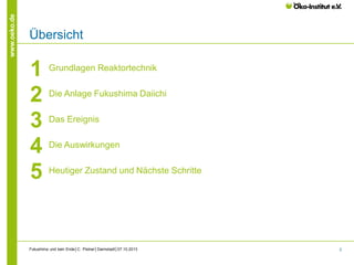 www.oeko.de

Übersicht

1
2
3
4
5

Grundlagen Reaktortechnik
Die Anlage Fukushima Daiichi
Das Ereignis
Die Auswirkungen
Heutiger Zustand und Nächste Schritte

Fukushima und kein Ende│C. Pistner│Darmstadt│07.10.2013

2

 
