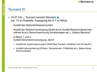 www.oeko.de

Tsunami III
●

15:37 Uhr – Tsunami erreicht Standort ►
(ca. 14 m Flutwelle, Auslegung bis 5,7 m Höhe)
‒

Ausfall des Nebenkühlwassersystem

‒

Ausfall der Notstromversorgung (direkt durch Ausfall Notstromdiesel oder
indirekt durch Überschwemmung Schaltanlagen etc.), „Station Blackout“

‒

In Block 1 und 2:
Ausfall Gleichstromversorgung, damit:
●

Ausfall der Systemsteuerungen (Start/Stop Pumpen, Verfahren von Armaturen)

●

Ausfall Instrumentierung (Drücke, Temperaturen, Füllstände etc.), Beleuchtung,
Kommunikation

Fukushima und kein Ende│C. Pistner│Darmstadt│07.10.2013

24

 