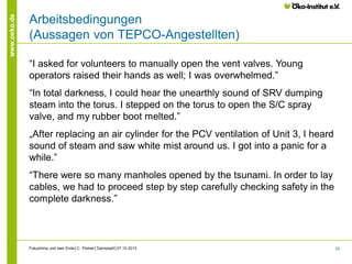 www.oeko.de

Arbeitsbedingungen
(Aussagen von TEPCO-Angestellten)
“I asked for volunteers to manually open the vent valves. Young
operators raised their hands as well; I was overwhelmed.”
“In total darkness, I could hear the unearthly sound of SRV dumping
steam into the torus. I stepped on the torus to open the S/C spray
valve, and my rubber boot melted.”
„After replacing an air cylinder for the PCV ventilation of Unit 3, I heard
sound of steam and saw white mist around us. I got into a panic for a
while.”
“There were so many manholes opened by the tsunami. In order to lay
cables, we had to proceed step by step carefully checking safety in the
complete darkness.”

Fukushima und kein Ende│C. Pistner│Darmstadt│07.10.2013

25

 