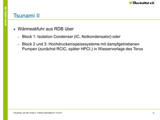 www.oeko.de

Tsunami II
●

Wärmeabfuhr aus RDB über
‒

Block 1: Isolation Condenser (IC, Notkondensator) oder

‒

Block 2 und 3: Hochdruckeinspeisesysteme mit dampfgetriebenen
Pumpen (zunächst RCIC, später HPCI,) in Wasservorlage des Torus

Fukushima und kein Ende│C. Pistner│Darmstadt│07.10.2013

26

 