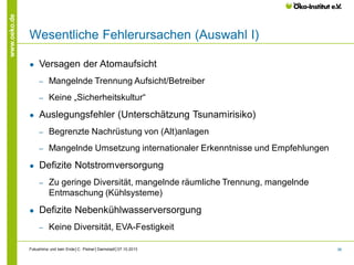 www.oeko.de

Wesentliche Fehlerursachen (Auswahl I)
●

Versagen der Atomaufsicht
‒
‒

●

Mangelnde Trennung Aufsicht/Betreiber
Keine „Sicherheitskultur“

Auslegungsfehler (Unterschätzung Tsunamirisiko)
‒
‒

●

Begrenzte Nachrüstung von (Alt)anlagen
Mangelnde Umsetzung internationaler Erkenntnisse und Empfehlungen

Defizite Notstromversorgung
‒

●

Zu geringe Diversität, mangelnde räumliche Trennung, mangelnde
Entmaschung (Kühlsysteme)

Defizite Nebenkühlwasserversorgung
‒

Keine Diversität, EVA-Festigkeit

Fukushima und kein Ende│C. Pistner│Darmstadt│07.10.2013

36

 