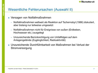 www.oeko.de

Wesentliche Fehlerursachen (Auswahl II)
●

Versagen von Notfallmaßnahmen
‒

‒

Notfallmaßnahmen nicht für Ereignisse von außen (Erdbeben,
Hochwasser etc.) ausgelegt

‒

●

Notfallmaßnahmen weltweit als Reaktion auf Tschernobyl (1986) diskutiert,
aber bislang nur teilweise umgesetzt

Unzureichende Berücksichtigung von Unfallfolgen auf dem
Anlagengelände (Zugänglichkeit, Radioaktivität)

Unzureichende Durchführbarkeit von Maßnahmen bei Verlust der
Stromversorgung

Fukushima und kein Ende│C. Pistner│Darmstadt│07.10.2013

37

 