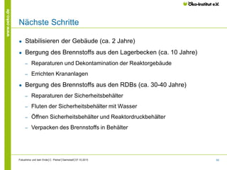 www.oeko.de

Nächste Schritte
●

Stabilisieren der Gebäude (ca. 2 Jahre)

●

Bergung des Brennstoffs aus den Lagerbecken (ca. 10 Jahre)
‒
‒

●

Reparaturen und Dekontamination der Reaktorgebäude
Errichten Krananlagen

Bergung des Brennstoffs aus den RDBs (ca. 30-40 Jahre)
‒

Reparaturen der Sicherheitsbehälter

‒

Fluten der Sicherheitsbehälter mit Wasser

‒

Öffnen Sicherheitsbehälter und Reaktordruckbehälter

‒

Verpacken des Brennstoffs in Behälter

Fukushima und kein Ende│C. Pistner│Darmstadt│07.10.2013

62

 