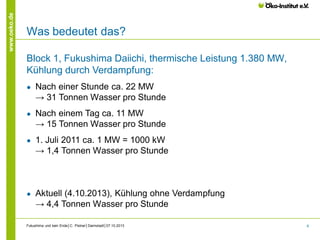 www.oeko.de

Was bedeutet das?
Block 1, Fukushima Daiichi, thermische Leistung 1.380 MW,
Kühlung durch Verdampfung:
●

Nach einer Stunde ca. 22 MW
→ 31 Tonnen Wasser pro Stunde

●

Nach einem Tag ca. 11 MW
→ 15 Tonnen Wasser pro Stunde

●

1. Juli 2011 ca. 1 MW = 1000 kW
→ 1,4 Tonnen Wasser pro Stunde

●

Aktuell (4.10.2013), Kühlung ohne Verdampfung
→ 4,4 Tonnen Wasser pro Stunde

Fukushima und kein Ende│C. Pistner│Darmstadt│07.10.2013

6

 