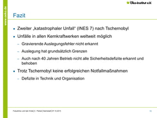 www.oeko.de

Fazit
●

Zweiter „katastrophaler Unfall“ (INES 7) nach Tschernobyl

●

Unfälle in allen Kernkraftwerken weltweit möglich
‒
‒

Auslegung hat grundsätzlich Grenzen

‒

●

Gravierende Auslegungsfehler nicht erkannt

Auch nach 40 Jahren Betrieb nicht alle Sicherheitsdefizite erkannt und
behoben

Trotz Tschernobyl keine erfolgreichen Notfallmaßnahmen
‒

Defizite in Technik und Organisation

Fukushima und kein Ende│C. Pistner│Darmstadt│07.10.2013

72

 