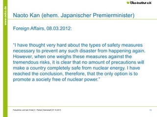 www.oeko.de

Naoto Kan (ehem. Japanischer Premierminister)
Foreign Affairs, 08.03.2012:

“I have thought very hard about the types of safety measures
necessary to prevent any such disaster from happening again.
However, when one weighs these measures against the
tremendous risks, it is clear that no amount of precautions will
make a country completely safe from nuclear energy. I have
reached the conclusion, therefore, that the only option is to
promote a society free of nuclear power.”

Fukushima und kein Ende│C. Pistner│Darmstadt│07.10.2013

73

 