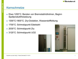 www.oeko.de

Kernschmelze
●

Etwa 1200°C: Bersten von Brennstabhüllrohren, Beginn
Spaltproduktfreisetzung

●

1300°C-1800°C: Zry-Oxidation, Wasserstoffbildung

●

1700°C: Schmelzpunkt Edelstahl

●

2030°C: Schmelzpunkt Zry

●

3120°C: Schmelzpunkt UO2

Fukushima und kein Ende│C. Pistner│Darmstadt│07.10.2013

7

 