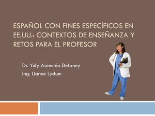 ESPAÑOL CON FINES ESPECÍFICOS EN
EE.UU.: CONTEXTOS DE ENSEÑANZA Y
RETOS PARA EL PROFESOR

  Dr. Yuly Asención-Delaney
  Ing. Lianne Lydum
 