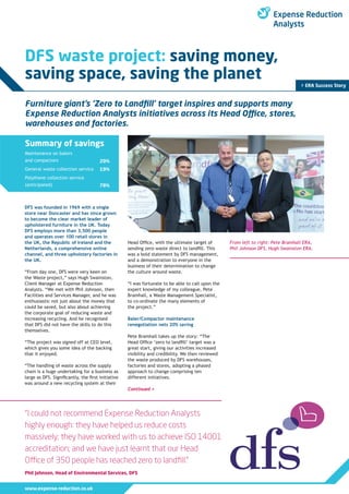 www.expense-reduction.co.uk
DFS waste project: saving money,
saving space, saving the planet
> ERA Success Story
“I could not recommend Expense Reduction Analysts
highly enough: they have helped us reduce costs
massively; they have worked with us to achieve ISO 14001
accreditation; and we have just learnt that our Head
Office of 350 people has reached zero to landfill.”
Phil Johnson, Head of Environmental Services, DFS
Furniture giant’s ‘Zero to Landfill’ target inspires and supports many
Expense Reduction Analysts initiatives across its Head Office, stores,
warehouses and factories.
Summary of savings
Maintenance on balers
and compactors
General waste collection service
Polythene collection service
(anticipated)
20%
19%
78%
DFS was founded in 1969 with a single
store near Doncaster and has since grown
to become the clear market leader of
upholstered furniture in the UK. Today
DFS employs more than 3,500 people
and operates over 100 retail stores in
the UK, the Republic of Ireland and the
Netherlands, a comprehensive online
channel, and three upholstery factories in
the UK.
“From day one, DFS were very keen on
the Waste project,” says Hugh Swainston,
Client Manager at Expense Reduction
Analysts. “We met with Phil Johnson, then
Facilities and Services Manager, and he was
enthusiastic not just about the money that
could be saved, but also about achieving
the corporate goal of reducing waste and
increasing recycling. And he recognised
that DFS did not have the skills to do this
themselves.
“The project was signed off at CEO level,
which gives you some idea of the backing
that it enjoyed.
“The handling of waste across the supply
chain is a huge undertaking for a business as
large as DFS. Significantly, the first initiative
was around a new recycling system at their
Head Office, with the ultimate target of
sending zero waste direct to landfill. This
was a bold statement by DFS management,
and a demonstration to everyone in the
business of their determination to change
the culture around waste.
“I was fortunate to be able to call upon the
expert knowledge of my colleague, Pete
Bramhall, a Waste Management Specialist,
to co-ordinate the many elements of
the project.”
Baler/Compactor maintenance
renegotiation nets 20% saving
Pete Bramhall takes up the story: “The
Head Office ‘zero to landfill’ target was a
great start, giving our activities increased
visibility and credibility. We then reviewed
the waste produced by DFS warehouses,
factories and stores, adopting a phased
approach to change comprising ten
different initiatives.
From left to right: Pete Bramhall ERA,
Phil Johnson DFS, Hugh Swainston ERA.
Continued >
 