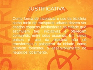 JUSTIFICATIVA
Como forma de incentivar o uso da bicicleta
como meio de transporte urbano devem ser
criados espaços acolhedores na cidade que
estimulem tais iniciativas e ofereçam
comunhão entre seus usuários. Em vários
países o uso da bicicleta não só
transformou a paisagem da cidade, como
também fomentou o desenvolvimento de
negócios localmente.
 