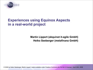 Experiences using Equinox Aspects
      in a real-world project


                                         Martin Lippert (akquinet it-agile GmbH)
                                           Heiko Seeberger (metafinanz GmbH)




© 2008 by Heiko Seeberger, Martin Lippert; made available under Creative Commons Att. Nc Nd 2.5 license | April 24th, 2008
 