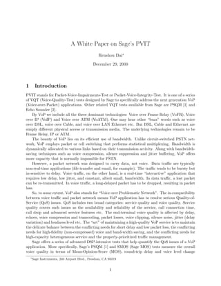 A White Paper on Sage’s PVIT
Renshou Dai∗
December 29, 2000
1 Introduction
PVIT stands for Packet-Voice-Impairments-Test or Packet-Voice-Integrity-Test. It is one of a series
of VQT (Voice-Quality-Test) tests designed by Sage to speciﬁcally address the next generation VoP
(Voice-over-Packet) applications. Other related VQT tests available from Sage are PSQM [1] and
Echo Sounder [2].
By VoP we include all the three dominant technologies: Voice over Frame Relay (VoFR), Voice
over IP (VoIP) and Voice over ATM (VoATM). One may hear other “buzz” words such as voice
over DSL, voice over Cable, and voice over LAN Ethernet etc. But DSL, Cable and Ethernet are
simply diﬀerent physical access or transmission media. The underlying technologies remain to be
Frame Relay, IP or ATM.
The beauty of VoP lies on its eﬃcient use of bandwidth. Unlike circuit-switched PSTN net-
work, VoP employs packet or cell switching that performs statistical multiplexing. Bandwidth is
dynamically allocated to various links based on their transmission activity. Along with bandwidth-
saving techniques such as voice compression, silence suppression and jitter buﬀering, VoP oﬀers
more capacity that is normally impossible for PSTN.
However, a packet network was designed to carry data, not voice. Data traﬃc are typically
non-real-time applications (ﬁle transfer and email, for example). The traﬃc tends to be bursty but
in-sensitive to delay. Voice traﬃc, on the other hand, is a real-time “interactive” application that
requires low delay, low jitter, and constant, albeit small, bandwidth. In data traﬃc, a lost packet
can be re-transmitted. In voice traﬃc, a long-delayed packet has to be dropped, resulting in packet
loss.
So, to some extent, VoP also stands for “Voice over Problematic Network”. The in-compatibility
between voice traﬃc and packet network means VoP application has to resolve serious Quality-of-
Service (QoS) issues. QoS includes two broad categories: service quality and voice quality. Service
quality covers such issues as the availability and reliability of the service, call connection time,
call drop and advanced service features etc. The end-terminal voice quality is aﬀected by delay,
echoes, voice compression and transcoding, packet losses, voice clipping, silence noise, jitter (delay
variation) and loudness level etc. The “art” of maintaining a high-quality VoP service is to maintain
the delicate balance between the conﬂicting needs for short delay and low packet loss, the conﬂicting
needs for high-ﬁdelity (non-compressed) voice and band-width saving, and the conﬂicting needs for
high-capacity heterogeneous service and the properly-prioritized traﬃc management.
Sage oﬀers a series of advanced DSP-intensive tests that help quantify the QoS issues of a VoP
application. More speciﬁcally, Sage’s PSQM [1] and SMOS (Sage MOS) tests measure the overall
voice quality in terms of Mean-Opinion-Score (MOS), round-trip delay and voice level change
∗
Sage Instruments, 240 Airport Blvd., Freedom, CA 95019
1
 