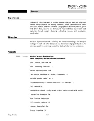 Mario R. Ortega
Piping Design Lead / Checker
Resume
Experience
Experience: Thirty-Five years as a piping designer, checker, lead, and supervisor.
Various design projects: oil refining, chemical, power, pharmaceutical, semi-
conductor, medical, and infra-structure. Design phases: feasibility studies, green
field, brown field, revamp and turnaround. Responsibilities: supervision lead,
equipment layout, design, checking, estimating, reports, and construction
coordination.
Objective
To utilize my experience with a company that prides in delivering a well designed
package. To work with other disciplines and clients to meet project objectives. To
eliminate rework by performing work with a “do it right the first time philosophy.
Projects
1989 - Present WorleyParsons Engineering:
Lead Designer/Checker/Design Supervisor
Shell Chemical, Deer Park, TX.
Shell Oil Refining, Deer Park, TX
Merisol, Merichem-Sasol, USA.
OxyChemical, Pasadena,Tx; LaPorte,Tx; Deer Park,Tx
Marathon Ashland, Texas City, Tx.
ExxonMobil Refining & Chemical, Beaumont,Tx, & Baytown, Tx.
FMC, La Porte,Tx.
Pennsylvania Power & Lighting (Power projects in Arizona, New York, Illinois)
Lyondel-Citgo, Pasadena, TX.
Shell Chemical, Belpre, OH.
PPG Industries, La Porte, TX
Lubripac, Galena Park, TX.
Amoco, Texas City, TX.
Ortega,Mario.doc 1 of 2
 