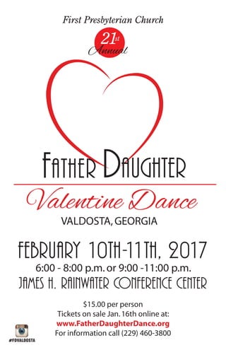 FATHER DAUGHTER
Valentine Dance
VALDOSTA,GEORGIA
2
Annual
st1
First Presbyterian Church
February 10th-11th, 2017
6:00 - 8:00 p.m.or 9:00 -11:00 p.m.
james h. rAINWATER CONFERENCE CENTER
$15.00 per person
Tickets on sale Jan.16th online at:
www.FatherDaughterDance.org
For information call (229) 460-3800
#FDVALDOSTA
 
