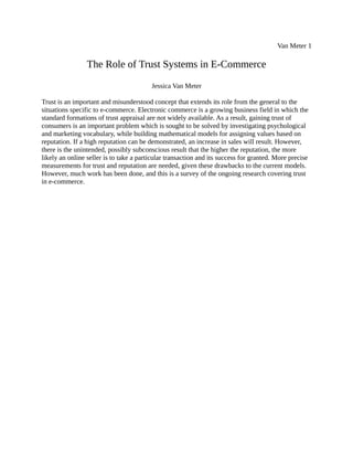 Van Meter 1
The Role of Trust Systems in E-Commerce
Jessica Van Meter
Trust is an important and misunderstood concept that extends its role from the general to the
situations specific to e-commerce. Electronic commerce is a growing business field in which the
standard formations of trust appraisal are not widely available. As a result, gaining trust of
consumers is an important problem which is sought to be solved by investigating psychological
and marketing vocabulary, while building mathematical models for assigning values based on
reputation. If a high reputation can be demonstrated, an increase in sales will result. However,
there is the unintended, possibly subconscious result that the higher the reputation, the more
likely an online seller is to take a particular transaction and its success for granted. More precise
measurements for trust and reputation are needed, given these drawbacks to the current models.
However, much work has been done, and this is a survey of the ongoing research covering trust
in e-commerce.
 