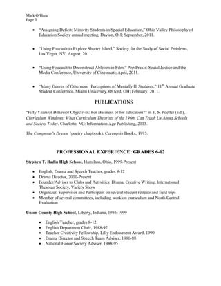 Mark O’Hara
Page 3
 “Assigning Deficit: Minority Students in Special Education,” Ohio Valley Philosophy of
Education Society annual meeting, Dayton, OH; September, 2011.
 “Using Foucault to Explore Shutter Island,” Society for the Study of Social Problems,
Las Vegas, NV; August, 2011.
 “Using Foucault to Deconstruct Ableism in Film,” Pop Praxis: Social Justice and the
Media Conference, University of Cincinnati; April, 2011.
 “Many Genres of Otherness: Perceptions of Mentally Ill Students,” 11th
Annual Graduate
Student Conference, Miami University, Oxford, OH; February, 2011.
PUBLICATIONS
“Fifty Years of Behavior Objectives: For Business or for Education?” in T. S. Poetter (Ed.),
Curriculum Windows: What Curriculum Theorists of the 1960s Can Teach Us About Schools
and Society Today. Charlotte, NC: Information Age Publishing, 2013.
The Composer's Dream (poetry chapbook), Coreopsis Books, 1995.
PROFESSIONAL EXPERIENCE: GRADES 6-12
Stephen T. Badin High School, Hamilton, Ohio, 1999-Present
 English, Drama and Speech Teacher, grades 9-12
 Drama Director, 2000-Present
 Founder/Adviser to Clubs and Activities: Drama, Creative Writing, International
Thespian Society, Variety Show
 Organizer, Supervisor and Participant on several student retreats and field trips
 Member of several committees, including work on curriculum and North Central
Evaluation
Union County High School, Liberty, Indiana, 1986-1999
 English Teacher, grades 8-12
 English Department Chair, 1988-92
 Teacher Creativity Fellowship, Lilly Endowment Award, 1990
 Drama Director and Speech Team Adviser, 1986-88
 National Honor Society Adviser, 1988-95
 