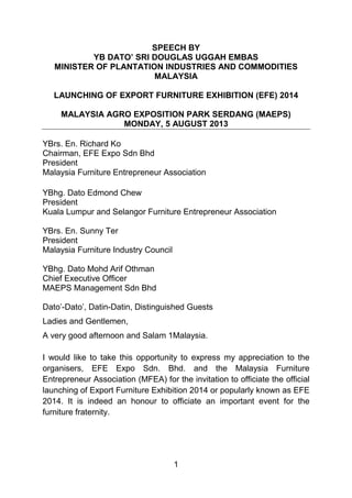 SPEECH BY
YB DATO’ SRI DOUGLAS UGGAH EMBAS
MINISTER OF PLANTATION INDUSTRIES AND COMMODITIES
MALAYSIA
LAUNCHING OF EXPORT FURNITURE EXHIBITION (EFE) 2014
MALAYSIA AGRO EXPOSITION PARK SERDANG (MAEPS)
MONDAY, 5 AUGUST 2013
YBrs. En. Richard Ko
Chairman, EFE Expo Sdn Bhd
President
Malaysia Furniture Entrepreneur Association
YBhg. Dato Edmond Chew
President
Kuala Lumpur and Selangor Furniture Entrepreneur Association
YBrs. En. Sunny Ter
President
Malaysia Furniture Industry Council
YBhg. Dato Mohd Arif Othman
Chief Executive Officer
MAEPS Management Sdn Bhd
Dato’-Dato’, Datin-Datin, Distinguished Guests
Ladies and Gentlemen,
A very good afternoon and Salam 1Malaysia.
I would like to take this opportunity to express my appreciation to the
organisers, EFE Expo Sdn. Bhd. and the Malaysia Furniture
Entrepreneur Association (MFEA) for the invitation to officiate the official
launching of Export Furniture Exhibition 2014 or popularly known as EFE
2014. It is indeed an honour to officiate an important event for the
furniture fraternity.

1

 