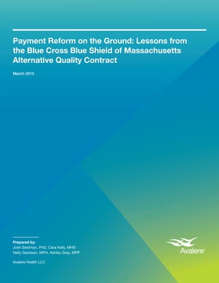 Payment Reform on the Ground: Lessons from the Blue Cross Blue Shield of Massachusetts Alternative Quality Contract	 1
Payment Reform on the Ground: Lessons from
the Blue Cross Blue Shield of Massachusetts
Alternative Quality Contract
March 2015
Prepared by:
Josh Seidman, PhD, Cara Kelly, MHS
Nelly Ganesan, MPH, Ashley Gray, MPP
Avalere Health LLC
 