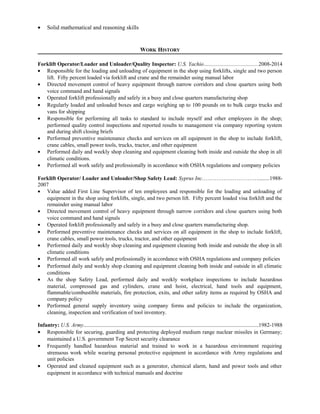 · Solid mathematical and reasoning skills 
WORK HISTORY 
Forklift Operator/Loader and Unloader/Quality Inspector: U.S. Yachio…....................................2008-2014 
· Responsible for the loading and unloading of equipment in the shop using forklifts, single and two person 
lift. Fifty percent loaded via forklift and crane and the remainder using manual labor 
· Directed movement control of heavy equipment through narrow corridors and close quarters using both 
voice command and hand signals 
· Operated forklift professionally and safely in a busy and close quarters manufacturing shop 
· Regularly loaded and unloaded boxes and cargo weighing up to 100 pounds on to bulk cargo trucks and 
vans for shipping 
· Responsible for performing all tasks to standard to include myself and other employees in the shop; 
performed quality control inspections and reported results to management via company reporting system 
and during shift closing briefs 
· Performed preventive maintenance checks and services on all equipment in the shop to include forklift, 
crane cables, small power tools, trucks, tractor, and other equipment 
· Performed daily and weekly shop cleaning and equipment cleaning both inside and outside the shop in all 
climatic conditions. 
· Performed all work safely and professionally in accordance with OSHA regulations and company policies 
Forklift Operator/ Loader and Unloader/Shop Safety Lead: Syprus Inc.…………………………........1988- 
2007 
· Value added First Line Supervisor of ten employees and responsible for the loading and unloading of 
equipment in the shop using forklifts, single, and two person lift. Fifty percent loaded visa forklift and the 
remainder using manual labor 
· Directed movement control of heavy equipment through narrow corridors and close quarters using both 
voice command and hand signals 
· Operated forklift professionally and safely in a busy and close quarters manufacturing shop. 
· Performed preventive maintenance checks and services on all equipment in the shop to include forklift, 
crane cables, small power tools, trucks, tractor, and other equipment 
· Performed daily and weekly shop cleaning and equipment cleaning both inside and outside the shop in all 
climatic conditions 
· Performed all work safely and professionally in accordance with OSHA regulations and company policies 
· Performed daily and weekly shop cleaning and equipment cleaning both inside and outside in all climatic 
conditions 
· As the shop Safety Lead, performed daily and weekly workplace inspections to include hazardous 
material, compressed gas and cylinders, crane and hoist, electrical, hand tools and equipment, 
flammable/combustible materials, fire protection, exits, and other safety items as required by OSHA and 
company policy 
· Performed general supply inventory using company forms and policies to include the organization, 
cleaning, inspection and verification of tool inventory. 
Infantry: U.S. Army................................................................................................................................1982-1988 
· Responsible for securing, guarding and protecting deployed medium range nuclear missiles in Germany; 
maintained a U.S. government Top Secret security clearance 
· Frequently handled hazardous material and trained to work in a hazardous environment requiring 
strenuous work while wearing personal protective equipment in accordance with Army regulations and 
unit policies 
· Operated and cleaned equipment such as a generator, chemical alarm, hand and power tools and other 
equipment in accordance with technical manuals and doctrine 
 