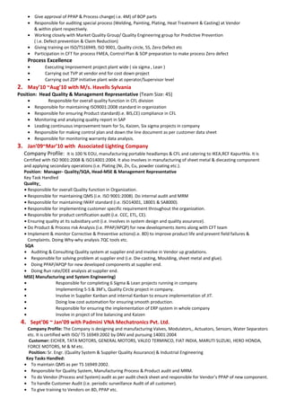 • Give approval of PPAP & Process change( i.e. 4M) of BOP parts
• Responsible for auditing special process (Welding, Painting, Plating, Heat Treatment & Casting) at Vendor
& within plant respectively.
• Working closely with Market Quality Group/ Quality Engineering group for Predictive Prevention
( i.e. Defect prevention & Claim Reduction)
• Giving training on ISO/TS16949, ISO 9001, Quality circle, 5S, Zero Defect etc
• Participation in CFT for process FMEA, Control Plan & SOP preparation to make process Zero defect
Process Excellence
• Executing Improvement project plant wide ( six sigma , Lean )
• Carrying out TVP at vendor end for cost down project
• Carrying out ZDP initiative plant wide at operator/Supervisor level
2. May’10 ~Aug’10 with M/s. Havells Sylvania
Position: Head Quality & Management Representative (Team Size: 45)
• Responsible for overall quality function in CFL division
• Responsible for maintaining ISO9001:2008 standard in organization
• Responsible for ensuring Product standard(i.e. BIS,CE) compliance in CFL
• Monitoring and analyzing quality report in SAP
• Leading continuous improvement team for 5s, Kaizen, Six sigma projects in company
• Responsible for making control plan and down the line document as per customer data sheet
• Responsible for monitoring warranty data analysis.
3. Jan’09~Mar’10 with Associated Lighting Company
Company Profile: It is 100 % EOU, manufacturing portable headlamps & CFL and catering to IKEA,RCF Kapurthla. It is
Certified with ISO 9001:2008 & ISO14001:2004. It also involves in manufacturing of sheet metal & diecasting component
and applying secondary operations (i.e. Plating (Ni, Zn, Cu, powder coating etc.).
Position: Manager- Quality/SQA, Head-MSE & Management Representative
Key Task Handled
Quality:
• Responsible for overall Quality function in Organization.
• Responsible for maintaining QMS (i.e. ISO 9001:2008). Do internal audit and MRM
• Responsible for maintaining IWAY standard (i.e. ISO14001, 18001 & SA8000).
• Responsible for implementing customer specific requirement throughout the organization.
• Responsible for product certification audit (i.e. CCC, ETL, CE).
• Ensuring quality at its subsidiary unit (i.e. Involves in system design and quality assurance).
• Do Product & Process risk Analysis (i.e. PPAP/APQP) for new developments items along with CFT team
• Implement & monitor Corrective & Preventive actions(i.e. 8D) to improve product life and prevent field failures &
Complaints. Doing Why-why analysis 7QC tools etc.
SQA
• Auditing & Consulting Quality system at supplier end and involve in Vendor up gradations.
• Responsible for solving problem at supplier end (i.e. Die-casting, Moulding, sheet metal and glue).
• Doing PPAP/APQP for new developed components at supplier end.
• Doing Run rate/OEE analysis at supplier end.
MSE( Manufacturing and System Engineering)
• Responsible for completing 6 Sigma & Lean projects running in company
• Implementing 5-S & 3M’s, Quality Circle project in company.
• Involve in Supplier Kanban and internal Kanban to ensure implementation of JIT.
• Doing low cost automation for ensuring smooth production.
• Responsible for ensuring the implementation of ERP system in whole company
• Involve in project of line balancing and Kaizen
4. Sept’06 ~ Jan’09 with Padmini VNA Mechatronics Pvt. Ltd.
Company Profile: The Company is designing and manufacturing Valves, Modulators,, Actuators, Sensors, Water Separators
etc. It is certified with ISO/ TS 16949:2002 by DNV and pursuing 14001:2004
Customer: EICHER, TATA MOTORS, GENERAL MOTORS, VALEO TERMINCO, FIAT INDIA, MARUTI SUZUKI, HERO HONDA,
FORCE MOTORS, M & M etc.
Position: Sr. Engr. (Quality System & Supplier Quality Assurance) & Industrial Engineering
Key Tasks Handled:
• To maintain QMS as per TS 16949:2002.
• Responsible for Quality System, Manufacturing Process & Product audit and MRM.
• To do Vendor (Process and System) audit as per audit check sheet and responsible for Vendor’s PPAP of new component.
• To handle Customer Audit (i.e. periodic surveillance Audit of all customer).
• To give training to Vendors on 8D, PPAP etc.
 