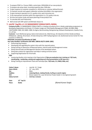 • To prepare PPAP (i.e. Process FMEA, control plan, SPC& MSA) of our new products.
• To prepare Job-setup sheet, incoming inspection plan, PDIR plan.
• To give response to customer complaint (i.e. 8D format or customer defined format).
• To maintain records and support calibration activities & do MSA in the organization.
• To give training to operators on 5-S, quality circle, work instruction etc.
• To do improvement activities within the organization (i.e. 5S, quality circle etc.
• Do time and motion study and layout planning of new product line.
• To calculate OEE and Productivity.
• Well versed with ERP system and Minitab release 15.
5. July’03 ~Aug’06 with 3 E MANGEMENT CONSULTANTS, NOIDA.
Company Profile: 3 E MANGEMENT CONSULTANTS is a leading consultancy firm in Noida undertaking assignment on
developing Organization at all levels. It’s Product ranges are Total Quality Management (TQM), ISO 9001:2000,
ISO/TS16949: 2002, ISO 14001: 2004, Six Sigma, Benchmarking, Reengineering, Software Development, Quality Circle,
5- S, JIT etc.
Customer: Sumi Motherson group, Salora International Ltd., Modi Group, AG Industries (A Hero Honda ancillary),
PANalytical, Lifelong, HIL (A Govt. of India Enterprise), OVN Trading Engineers Ltd. (Authorized service Center for Tata
Cummins in Delhi) etc.
POSITION: Consultant (Certification & TQM)
Key Tasks Handled: Certification (ISO 9001: 2000 & ISO/TS 16949: 2002)
• Performing Gap Analysis.
• Developing and upgrading the system inline with the required system.
• Giving training on Awareness of Required System, internal audit and Management review
• Doing internal Audit and Management Review of the developed system.
• Doing data analysis for organisation and helps in taking corrective action.
• Supporting Organization for Final Audit.
TQM
• Conducting Quality circle meeting in the Organization.( Take pre-evaluation test, training on 7 QC tools,
coordinating, conducting, solving and supporting up to final presentation to QC team etc.)
• Giving Training on Improvement Tools and Technique (i.e. 7 QC tools, 5 S, FMEA, MSA, etc)
PERSONAL DETAILS
Father’s Name : Late Mr. R. P. Singh.
Date of Birth : 31st
July, 1979.
Sex : Male.
Hobbies : Listening Music, making friends, Surfing on search engine
ECA : School captain for a year & Seminar Project leader in my Engineering batch
Salary Current : 15.0 lacs / annum.
Date: 15th
Sep’15
Place: Noida (Kamal Kumar Singh)
 