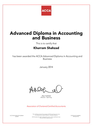 Advanced Diploma in Accounting
and Business
This is to certify that
Khurram Shahzad
has been awarded the ACCA Advanced Diploma in Accounting and
Business
January 2014
Alan Hatfield
director - learning
Association of Chartered Certified Accountants
ACCA REGISTRATION NUMBER:
2223694
This certificate remains the property of ACCA and must not in any
circumstances be copied, altered or otherwise defaced.
ACCA retains the right to demand the return of this certificate at any
time and without giving reason.
CERTIFICATE NUMBER:
798155321146
 