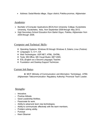  Address: Sadat Manda village, Orgun district, Paktika province, Afghanistan
Academia:
 Bachelor of Computer Applications (BCA) from University College, Kurukshetra
University, Kurukshetra, India, from September 2009 through May 2012.
 High Secondary School Education from Balish Orgun, Paktika, Afghanistan from
2005 through 2008.
Computer and Technical Skills:
 Operating Systems: Windows 95 through Windows 8, Solaris, Linux (Fedora)
 Languages: C, C++, C#.
 Web Technologies: ASP.NET, HTML, DHTML.
 Tools: MS Office, MS Visual Studio .NET 2005.
 ESL (English as a Second Language) Teacher.
 Foundation and Desktop Support Technician.
Current Job Status:
► MCIT (Ministry of Communication and Information Technology), ATRA
(Afghanistan Telecommunication Regulatory Authority) Provincial Team Leader.
Strengths:
o Innovative.
o Positive Attitude.
o Good Leadership Abilities.
o Passionate for work.
o Ability to adopt and learn new technologies.
o Ability to communicate effectively with the team members.
o Problem solving ability.
o Punctual
o Keen Observer
 