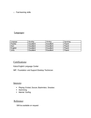 o Fast learning skills
Languages:
Language Reading Writing Speaking
Pashto Excellent Excellent Fluent
Dari Excellent Excellent Fluent
English Excellent Excellent Fluent
Urdu Excellent Excellent Fluent
Certifications:
Kabul English Language Center
NIIT: Foundation and Support Desktop Technician
Interests:
 Playing Cricket, Soccer, Badminton, Snooker.
 Swimming
 Internet Surfing
Reference:
Will be available on request
 