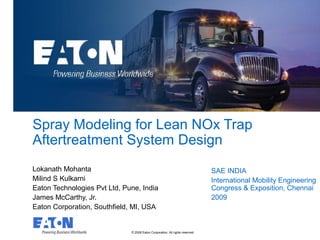 © 2008 Eaton Corporation. All rights reserved.
This is a photographic template – your
photograph should fit precisely within this rectangle.
Spray Modeling for Lean NOx Trap
Aftertreatment System Design
Lokanath Mohanta
Milind S Kulkarni
Eaton Technologies Pvt Ltd, Pune, India
James McCarthy, Jr.
Eaton Corporation, Southfield, MI, USA
SAE INDIA
International Mobility Engineering
Congress & Exposition, Chennai
2009
 