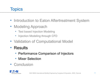 11
11SAE INDIA International Mobility Engineering Congress & Exposition, 2009, Chennai
Topics
• Introduction to Eaton Aftertreatment System
• Modeling Approach
• Test based Injection Modeling
• Injection Modeling through CFD
• Validation of Computational Model
• Results
• Performance Comparison of Injectors
• Mixer Selection
• Conclusion
 
