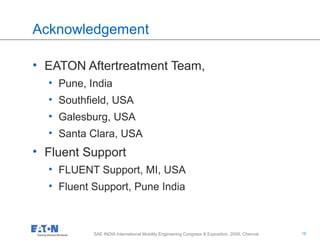 16
16SAE INDIA International Mobility Engineering Congress & Exposition, 2009, Chennai
Acknowledgement
• EATON Aftertreatment Team,
• Pune, India
• Southfield, USA
• Galesburg, USA
• Santa Clara, USA
• Fluent Support
• FLUENT Support, MI, USA
• Fluent Support, Pune India
 