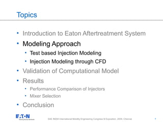 4
4SAE INDIA International Mobility Engineering Congress & Exposition, 2009, Chennai
Topics
• Introduction to Eaton Aftertreatment System
• Modeling Approach
• Test based Injection Modeling
• Injection Modeling through CFD
• Validation of Computational Model
• Results
• Performance Comparison of Injectors
• Mixer Selection
• Conclusion
 