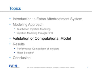 9
9SAE INDIA International Mobility Engineering Congress & Exposition, 2009, Chennai
Topics
• Introduction to Eaton Aftertreatment System
• Modeling Approach
• Test based Injection Modeling
• Injection Modeling through CFD
• Validation of Computational Model
• Results
• Performance Comparison of Injectors
• Mixer Selection
• Conclusion
 