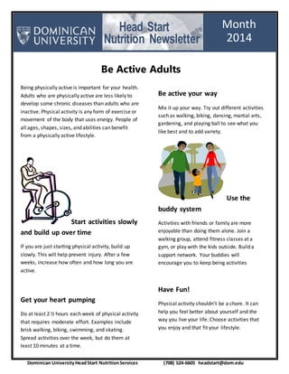 Head Start
Nutrition Newsletter
Being physically active is important for your health.
Adults who are physically active are less likely to
develop some chronic diseases than adults who are
inactive. Physical activity is any form of exercise or
movement of the body that uses energy. People of
all ages, shapes, sizes, and abilities can benefit
from a physically active lifestyle.
Start activities slowly
and build up over time
If you are just starting physical activity, build up
slowly. This will help prevent injury. After a few
weeks, increase how often and how long you are
active.
Get your heart pumping
Do at least 2 ½ hours each week of physical activity
that requires moderate effort. Examples include
brisk walking, biking, swimming, and skating.
Spread activities over the week, but do them at
least 10 minutes at a time.
Be active your way
Mix it up your way. Try out different activities
such as walking, biking, dancing, martial arts,
gardening, and playing ball to see what you
like best and to add variety.
Use the
buddy system
Activities with friends or family are more
enjoyable than doing them alone. Join a
walking group, attend fitness classes at a
gym, or play with the kids outside. Build a
support network. Your buddies will
encourage you to keep being activities
Have Fun!
Physical activity shouldn’t be a chore. It can
help you feel better about yourself and the
way you live your life. Choose activities that
you enjoy and that fit your lifestyle.
Month
2014
2013
Dominican UniversityHeadStart NutritionServices (708) 524-6605 headstart@dom.edu
Be Active Adults
 